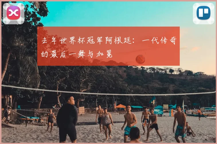 去年世界杯冠军阿根廷：一代传奇的最后一舞与加冕