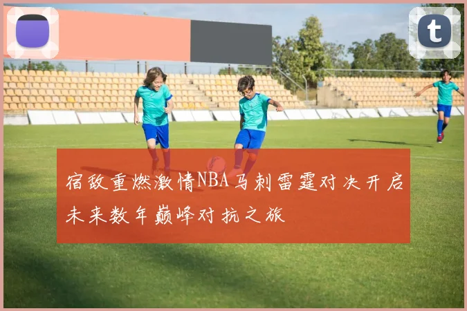 宿敌重燃激情NBA马刺雷霆对决开启未来数年巅峰对抗之旅