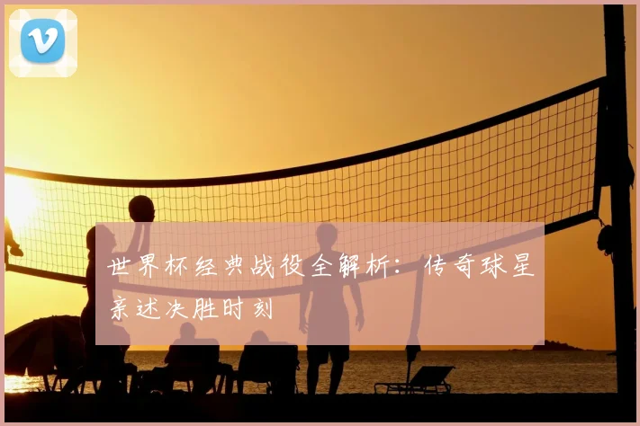 世界杯经典战役全解析：传奇球星亲述决胜时刻