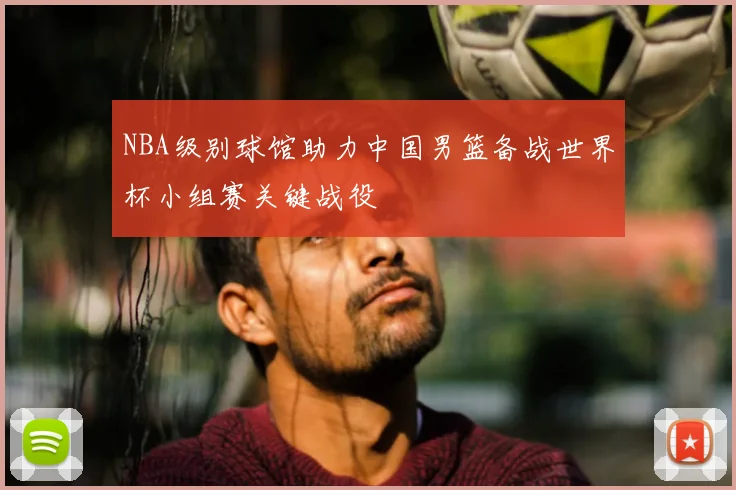 NBA级别球馆助力中国男篮备战世界杯小组赛关键战役
