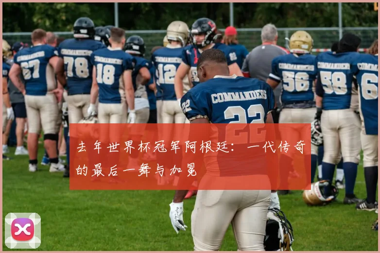 去年世界杯冠军阿根廷:一代传奇的最后一舞与加冕
