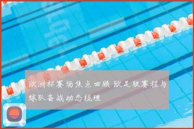 欧洲杯赛场焦点回顾 欧足联赛程与球队备战动态梳理