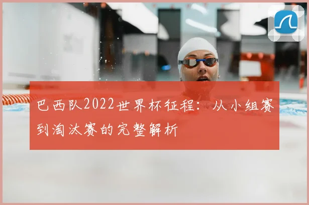 巴西队2022世界杯征程：从小组赛到淘汰赛的完整解析