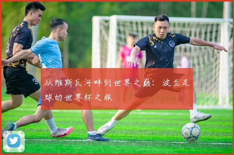 从维斯瓦河畔到世界之巅：波兰足球的世界杯之旅