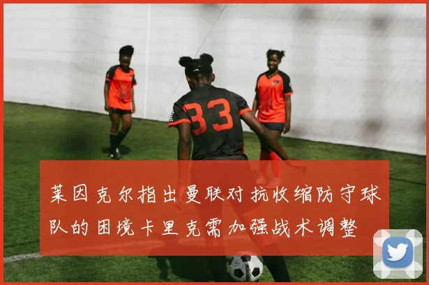 莱因克尔指出曼联对抗收缩防守球队的困境卡里克需加强战术调整