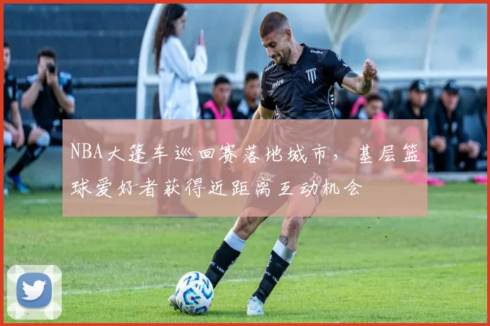 NBA大篷车巡回赛落地城市,基层篮球爱好者获得近距离互动机会