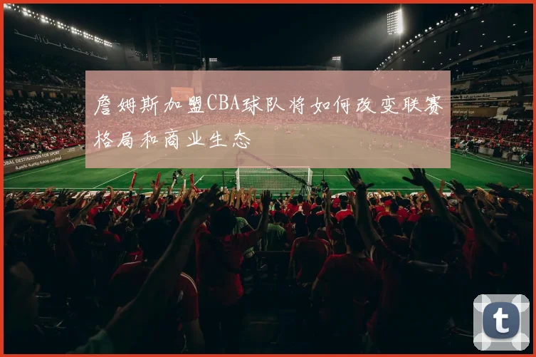 詹姆斯加盟CBA球队将如何改变联赛格局和商业生态