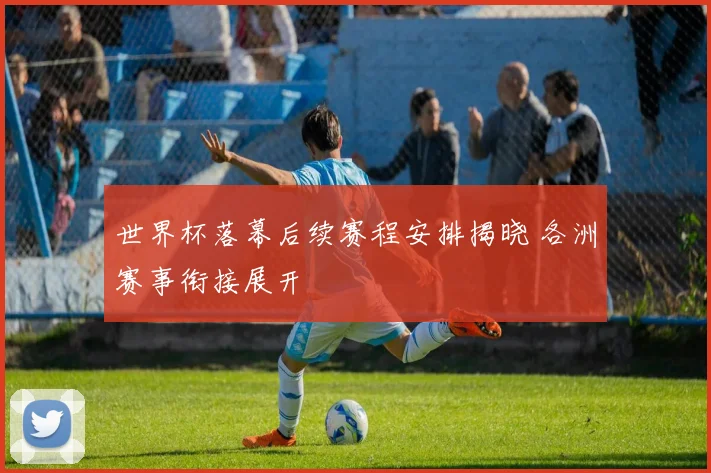 世界杯落幕后续赛程安排揭晓 各洲赛事衔接展开