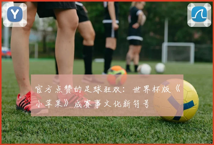 官方点赞的足球狂欢：世界杯版《小苹果》成赛事文化新符号