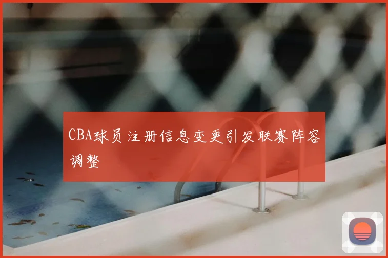 CBA球员注册信息变更引发联赛阵容调整
