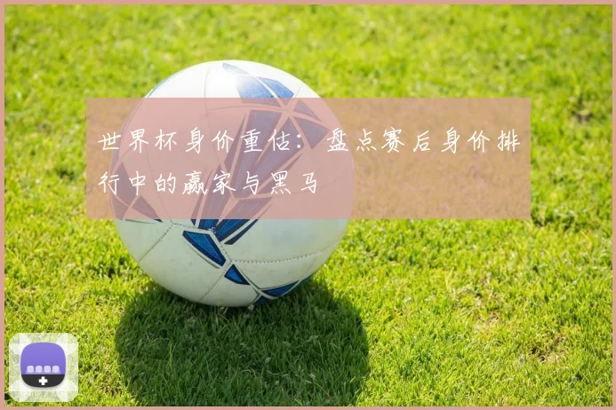 世界杯身价重估：盘点赛后身价排行中的赢家与黑马