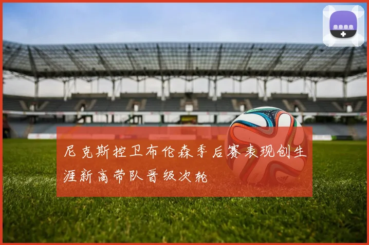 尼克斯控卫布伦森季后赛表现创生涯新高带队晋级次轮