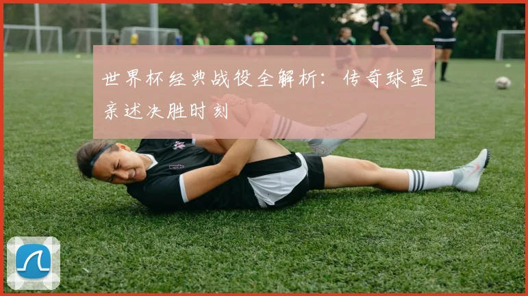 世界杯经典战役全解析：传奇球星亲述决胜时刻