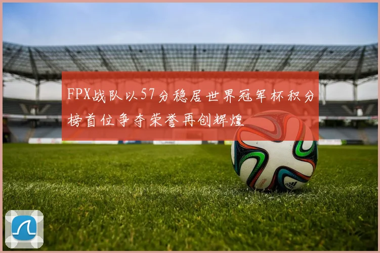 FPX战队以57分稳居世界冠军杯积分榜首位争夺荣誉再创辉煌