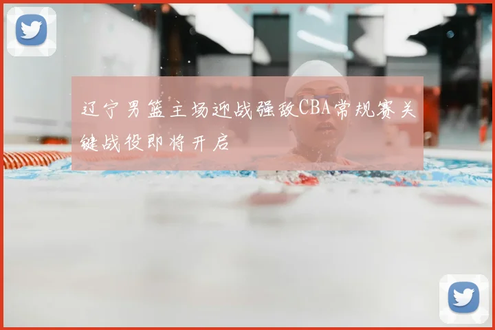 辽宁男篮主场迎战强敌CBA常规赛关键战役即将开启