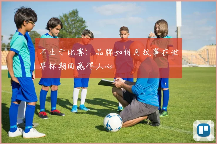 不止于比赛：品牌如何用故事在世界杯期间赢得人心