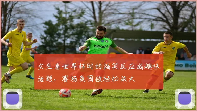 女生看世界杯时的搞笑反应成趣味话题，赛场氛围被轻松放大