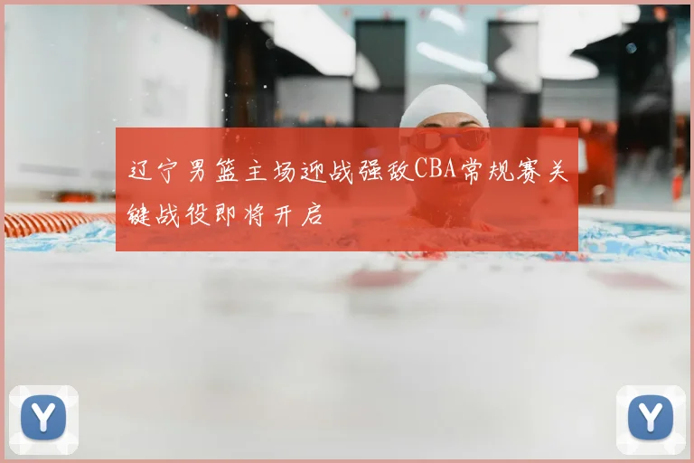 辽宁男篮主场迎战强敌CBA常规赛关键战役即将开启