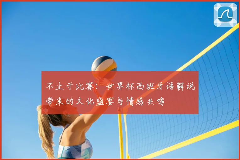 不止于比赛:世界杯西班牙语解说带来的文化盛宴与情感共鸣