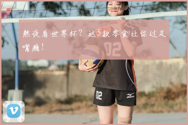 熬夜看世界杯？这5款零食让你过足嘴瘾！