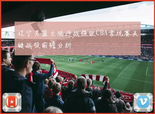 辽宁男篮主场迎战强敌CBA常规赛关键战役前瞻分析