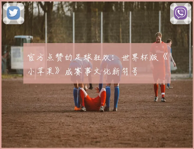 官方点赞的足球狂欢：世界杯版《小苹果》成赛事文化新符号