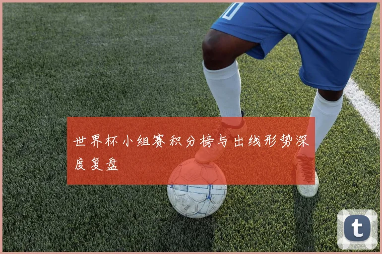 世界杯小组赛积分榜与出线形势深度复盘