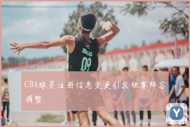 CBA球员注册信息变更引发联赛阵容调整