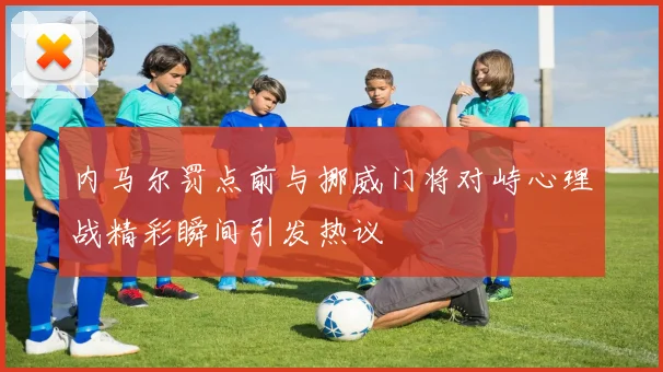 内马尔罚点前与挪威门将对峙心理战精彩瞬间引发热议
