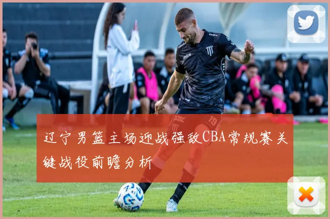 辽宁男篮主场迎战强敌CBA常规赛关键战役前瞻分析