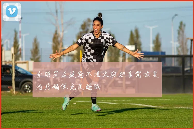 全明星后疲惫不堪文班坦言需恢复治疗确保充足睡眠