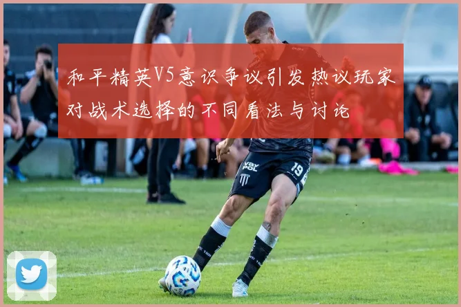 和平精英V5意识争议引发热议玩家对战术选择的不同看法与讨论