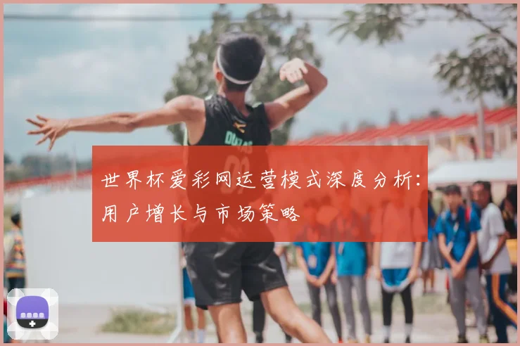 世界杯爱彩网运营模式深度分析:用户增长与市场策略