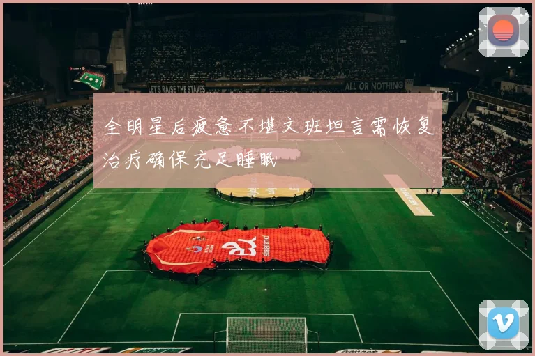 全明星后疲惫不堪文班坦言需恢复治疗确保充足睡眠