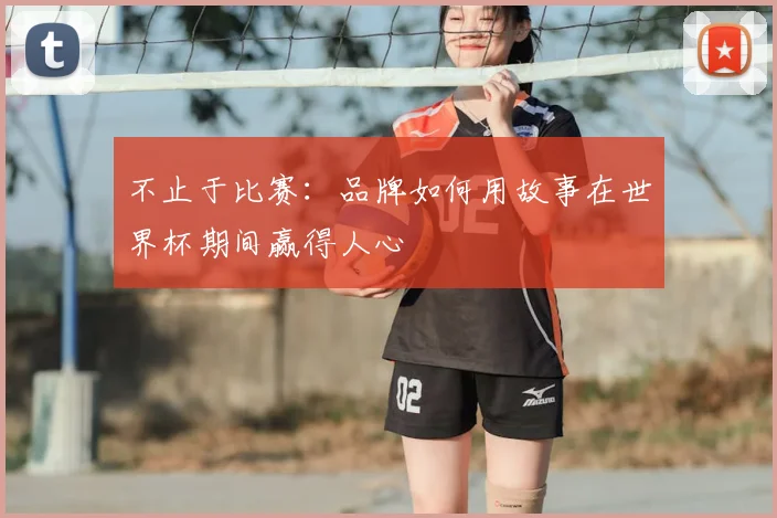 不止于比赛:品牌如何用故事在世界杯期间赢得人心