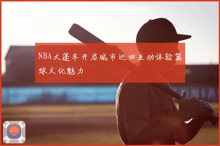 NBA大篷车开启城市巡回互动体验篮球文化魅力