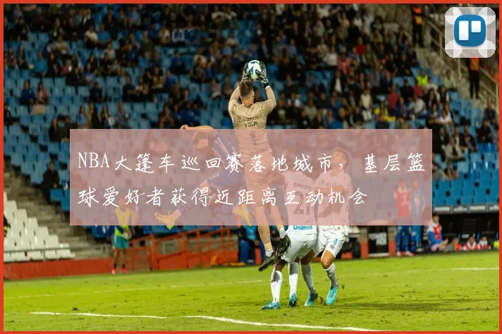 NBA大篷车巡回赛落地城市,基层篮球爱好者获得近距离互动机会