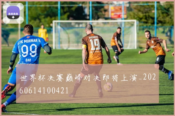 世界杯决赛巅峰对决即将上演_20260614100421