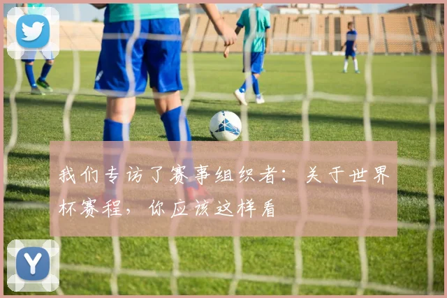 我们专访了赛事组织者：关于世界杯赛程，你应该这样看