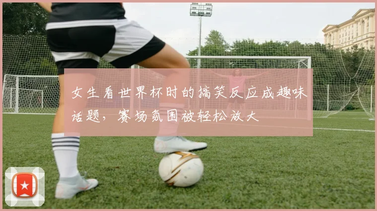 女生看世界杯时的搞笑反应成趣味话题，赛场氛围被轻松放大
