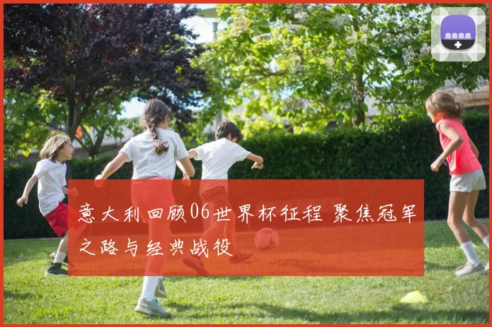 意大利回顾06世界杯征程 聚焦冠军之路与经典战役