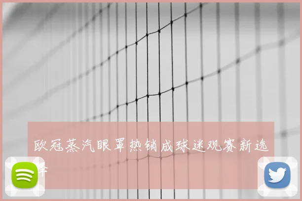 欧冠蒸汽眼罩热销成球迷观赛新选择